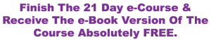 Finish the 21 day e-course & receive the e-book version of the course absolutely free